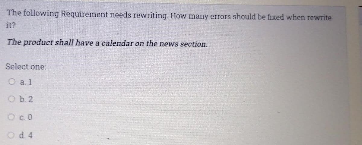 The following Requirement needs rewriting. How many errors should be fixed when rewrite
it?
The product shall have a calendar on the news section.
Select one:
O al
O b. 2
O c.0
d. 4