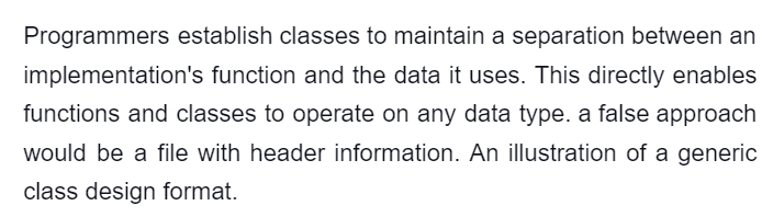 Programmers establish classes to maintain a separation between an
implementation's function and the data it uses. This directly enables
functions and classes to operate on any data type. a false approach
would be a file with header information. An illustration of a generic
class design format.