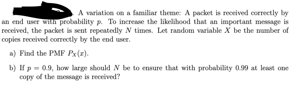 A variation on a familiar theme: A packet is received correctly by
an end user with probability p. To increase the likelihood that an important message is
received, the packet is sent repeatedly N times. Let random variable X be the number of
copies received correctly by the end user.
a) Find the PMF Px(x).
b) If p
=
0.9, how large should N be to ensure that with probability 0.99 at least one
copy of the message is received?