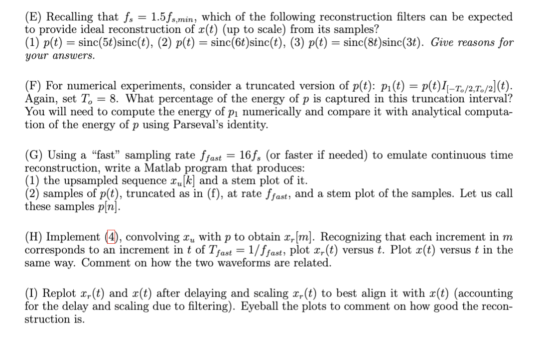 (E) Recalling that fs = 1.5fs,min, which of the following reconstruction filters can be expected
to provide ideal reconstruction of x(t) (up to scale) from its samples?
(1) p(t) = sinc(5t)sinc(t), (2) p(t) = sinc(6t)sinc(t), (3) p(t) = sinc(8t) sinc(3t). Give reasons for
your answers.
(F) For numerical experiments, consider a truncated version of p(t): p₁(t) = p(t)I[-T。/2,To/2](t).
Again, set To = 8. What percentage of the energy of p is captured in this truncation interval?
You will need to compute the energy of p₁ numerically and compare it with analytical computa-
tion of the energy of p using Parseval's identity.
(G) Using a "fast" sampling rate ffast = 16fs (or faster if needed) to emulate continuous time
reconstruction, write a Matlab program that produces:
(1) the upsampled sequence x₁ [k] and a stem plot of it.
(2) samples of p(t), truncated as in (f), at rate ffast, and a stem plot of the samples. Let us call
these samples p[n].
(H) Implement (4), convolving xμ with p to obtain x, [m]. Recognizing that each increment in m
corresponds to an increment in t of Tfast = 1/ffast, plot x,(t) versus t. Plot x(t) versus t in the
same way. Comment on how the two waveforms are related.
(I) Replot x,(t) and x(t) after delaying and scaling x,(t) to best align it with x(t) (accounting
for the delay and scaling due to filtering). Eyeball the plots to comment on how good the recon-
struction is.