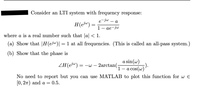 Consider an LTI system with frequency response:
e-jw-a
H(ej) =
1-ae-jw
where a is a real number such that |a| < 1.
(a) Show that H(ejw)| = 1 at all frequencies. (This is called an all-pass system.)
(b) Show that the phase is
ZH (e³w) =
31=
-
2arctan(-
a sin(w)
(1 - acos(w)).
No need to report but you can use MATLAB to plot this function for wЄ
[0,2π) and a = 0.5.