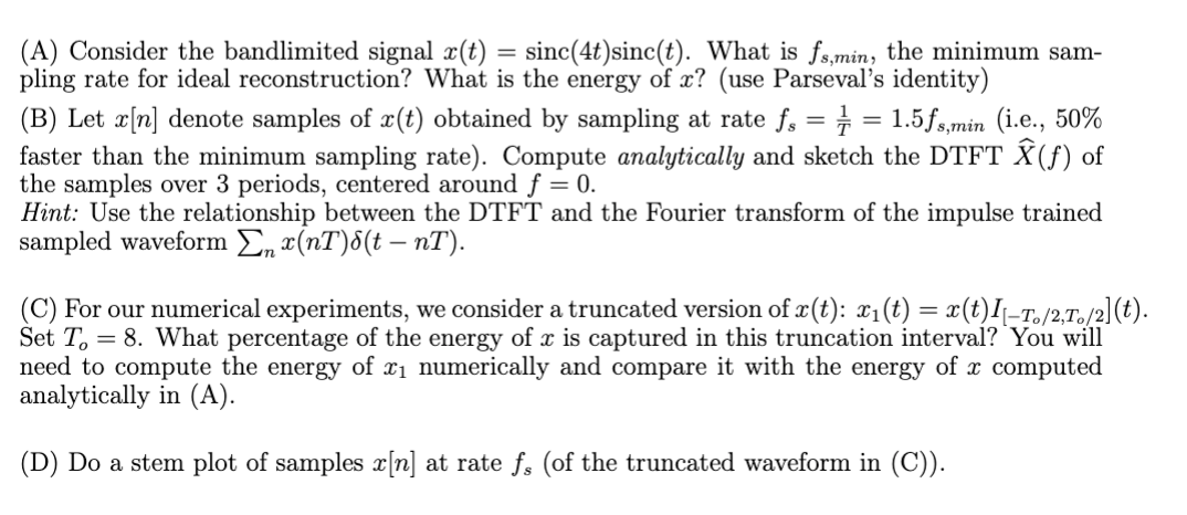 (A) Consider the bandlimited signal x(t) = sinc(4t)sinc(t). What is fs,min, the minimum sam-
pling rate for ideal reconstruction? What is the energy of x? (use Parseval's identity)
(B) Let x[n] denote samples of x(t) obtained by sampling at rate fs = = = 1.5fs,min (i.e., 50%
faster than the minimum sampling rate). Compute analytically and sketch the DTFT Ŷ (ƒ) of
the samples over 3 periods, centered around f = 0.
Hint: Use the relationship between the DTFT and the Fourier transform of the impulse trained
sampled waveform Σn x(nT)(t − nT).
(C) For our numerical experiments, we consider a truncated version of x(t): x1(t) = x(t)I|_To/2,To/2](t).
Set To 8. What percentage of the energy of x is captured in this truncation interval? You will
need to compute the energy of x₁ numerically and compare it with the energy of x computed
analytically in (A).
(D) Do a stem plot of samples x[n] at rate fs (of the truncated waveform in (C)).