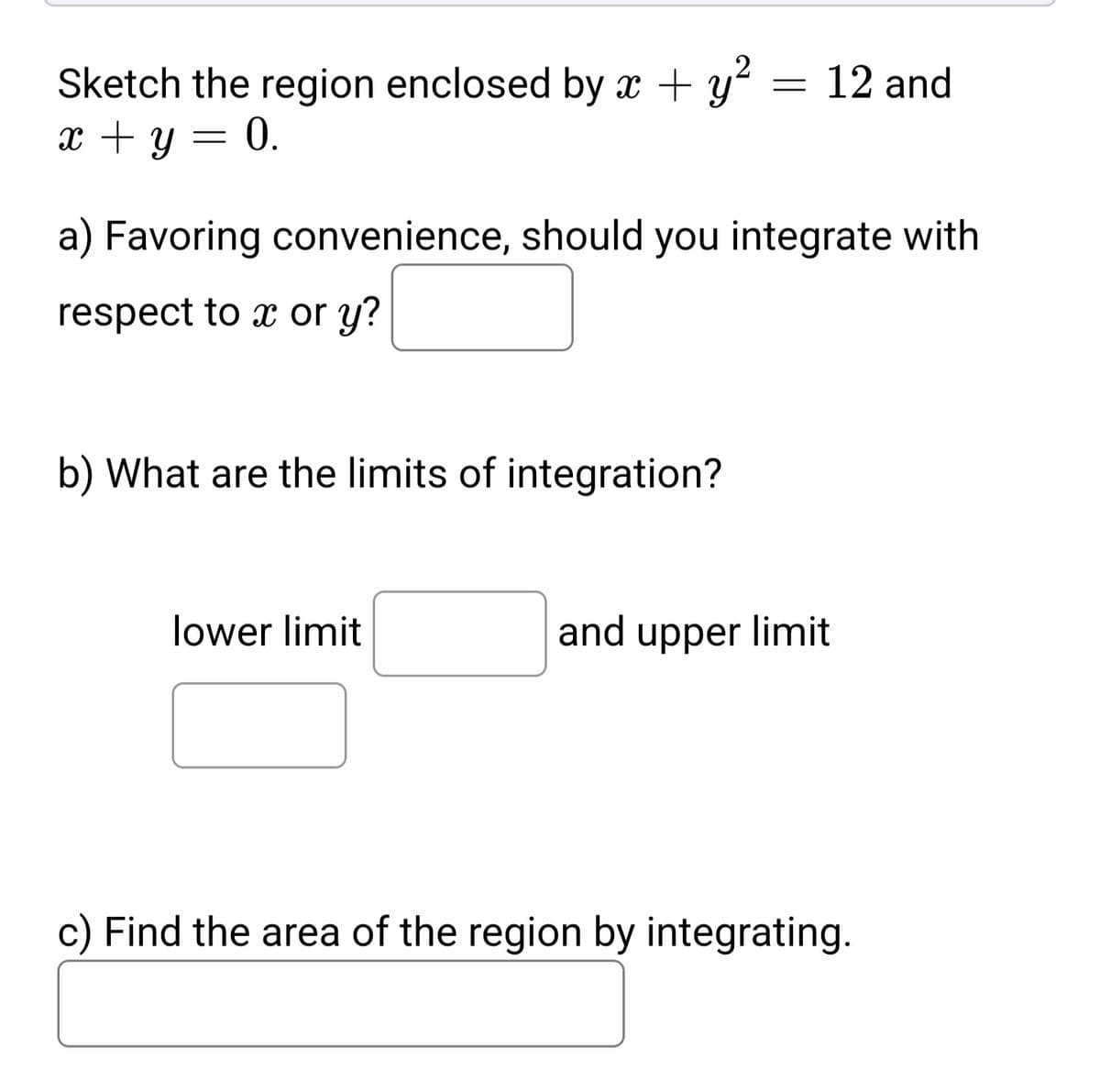 Sketch the region enclosed by x + y? = 12 and
x + y = 0.
a) Favoring convenience, should you integrate with
respect to x or y?
b) What are the limits of integration?
lower limit
and upper limit
c) Find the area of the region by integrating.
