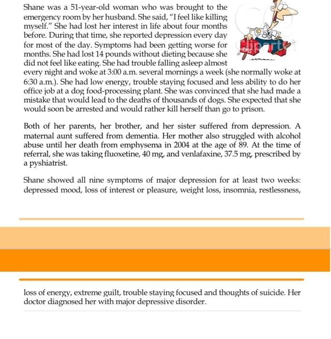 Shane was a 51-year-old woman who was brought to the
emergency room by her husband. She said, "I feel like killing
myself." She had lost her interest in life about four months
before. During that time, she reported depression every day
for most of the day. Symptoms had been getting worse for
months. She had lost 14 pounds without dieting because she
did not feel like eating. She had trouble falling asleep almost
every night and woke at 3:00 a.m. several mornings a week (she normally woke at
6:30 a.m.). She had low energy, trouble staying focused and less ability to do her
office job at a dog food-processing plant. She was convinced that she had made a
mistake that would lead to the deaths of thousands of dogs. She expected that she
would soon be arrested and would rather kill herself than go to prison.
Both of her parents, her brother, and her sister suffered from depression. A
maternal aunt suffered from dementia. Her mother also struggled with alcohol
abuse until her death from emphysema in 2004 at the age of 89. At the time of
referral, she was taking fluoxetine, 40 mg, and venlafaxine, 37.5 mg, prescribed by
a pyshiatrist.
Shane showed all nine symptoms of major depression for at least two weeks:
depressed mood, loss of interest or pleasure, weight loss, insomnia, restlessness,
loss of energy, extreme guilt, trouble staying focused and thoughts of suicide. Her
doctor diagnosed her with major depressive disorder.
