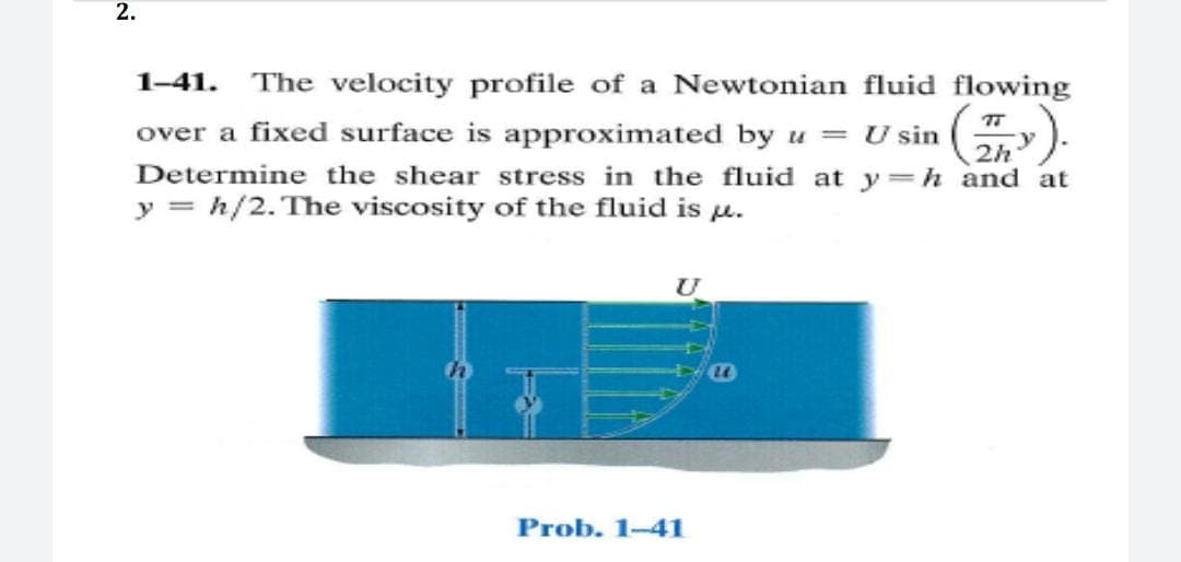 2.
1-41. The velocity profile of a Newtonian fluid flowing
over a fixed surface is approximated by u = U sin
Determine the shear stress in the fluid at y=h and at
y = h/2. The viscosity of the fluid is u.
2h
Prob. 1-41
