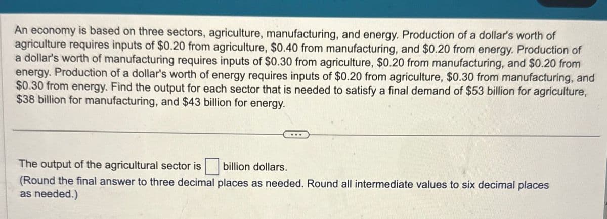 An economy is based on three sectors, agriculture, manufacturing, and energy. Production of a dollar's worth of
agriculture requires inputs of $0.20 from agriculture, $0.40 from manufacturing, and $0.20 from energy. Production of
a dollar's worth of manufacturing requires inputs of $0.30 from agriculture, $0.20 from manufacturing, and $0.20 from
energy. Production of a dollar's worth of energy requires inputs of $0.20 from agriculture, $0.30 from manufacturing, and
$0.30 from energy. Find the output for each sector that is needed to satisfy a final demand of $53 billion for agriculture,
$38 billion for manufacturing, and $43 billion for energy.
The output of the agricultural sector is ☐ billion dollars.
(Round the final answer to three decimal places as needed. Round all intermediate values to six decimal places
as needed.)