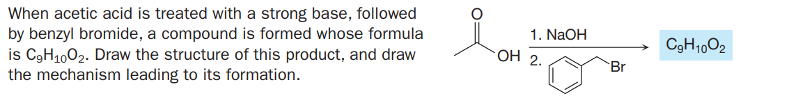 When acetic acid is treated with a strong base, followed
by benzyl bromide, a compound is formed whose formula
is C3H1002. Draw the structure of this product, and draw
the mechanism leading to its formation.
1. NaOH
C9H1002
OH 2
Br
