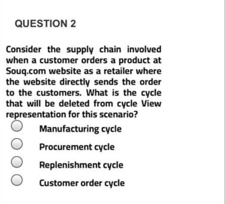 Consider the supply chain involved
when a customer orders a product at
Souq.com website as a retailer where
the website directly sends the order
to the customers. What is the cycle
that will be deleted from cycle View
representation for this scenario?
Manufacturing cycle
Procurement cycle
Replenishment cycle
Customer order cycle
