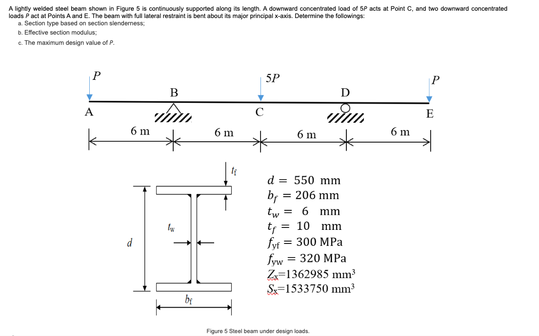 A lightly welded steel beam shown in Figure 5 is continuously supported along its length. A downward concentrated load of 5P acts at Point C, and two downward concentrated
loads P act at Points A and E. The beam with full lateral restraint is bent about its major principal x-axis. Determine the followings:
a. Section type based on section slenderness;
b. Effective section modulus;
c. The maximum design value of P.
P
A
k
6 m
d
B
tw
bf
6 m
5P
bf
6 m
d = 550 mm
= 206 mm
D
www.
=
6
mm
= 10 mm
tw
tf
fyf = 300 MPa
fyw = 320 MPa
Zx=1362985 mm³
S 1533750 mm³
Figure 5 Steel beam under design loads.
6 m
P
E