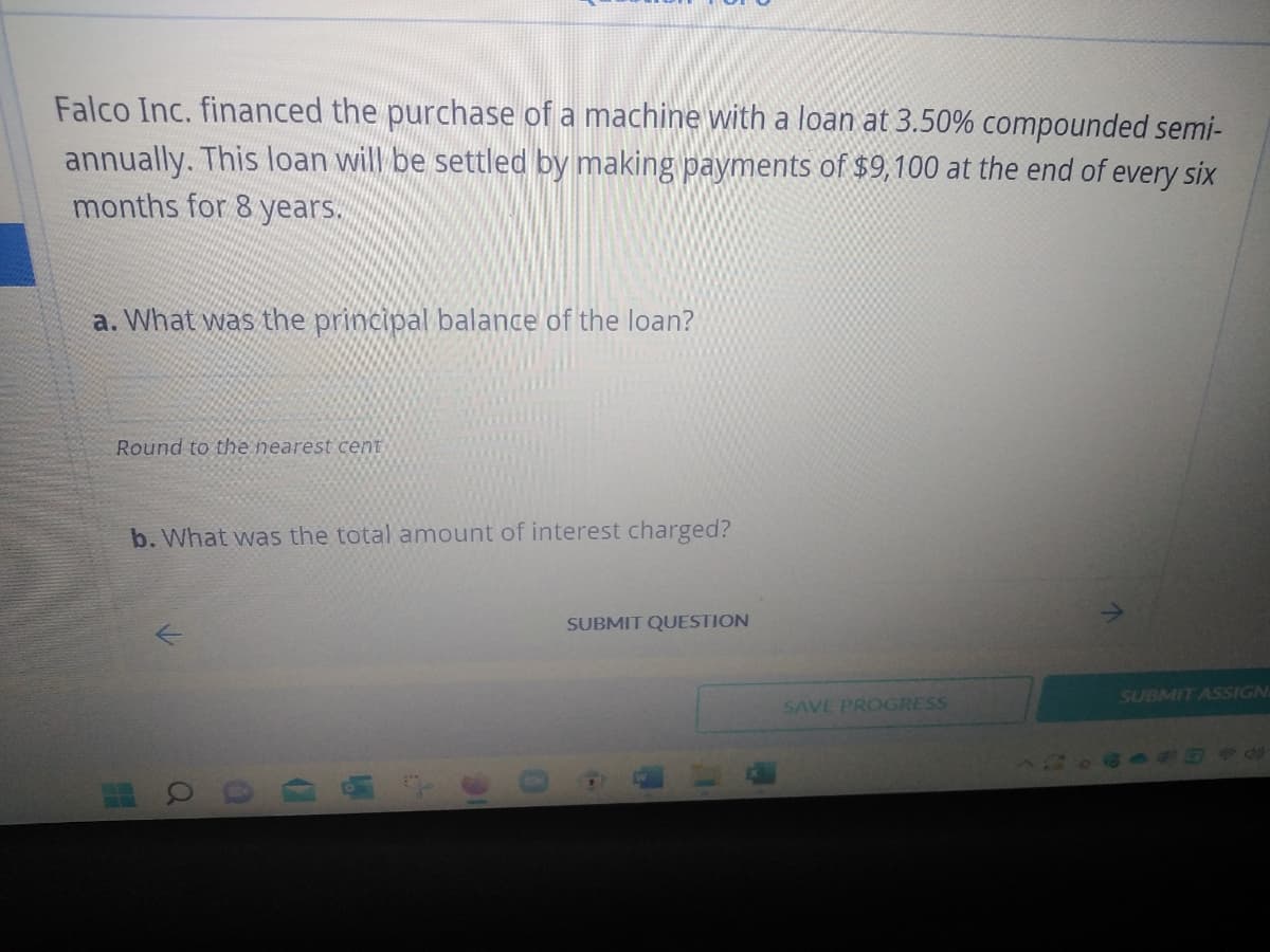 Falco Inc. financed the purchase of a machine with a loan at 3.50% compounded semi-
annually. This loan will be settled by making payments of $9,100 at the end of every six
months for 8 years.
a. What was the principal balance of the loan?
Round to the nearest cent
b. What was the total amount of interest charged?
SUBMIT QUESTION
SUBMIT ASSIGN
a
D
110
W
SAVE PROGRESS
