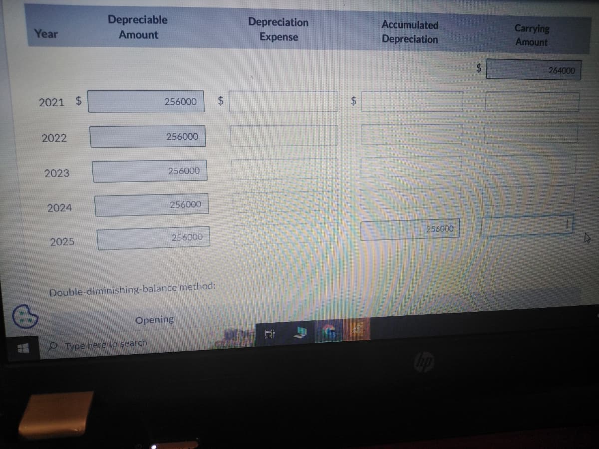 Twin
Year
2021 $
2022
2023
2024
2025
Depreciable
Amount
256000 $
256000
Type here to search
256000
256000
256000
Double-diminishing-balance method:
Opening
Depreciation
Expense
B
$
Accumulated
Depreciation
256000
hp
Carrying
Amount
264000