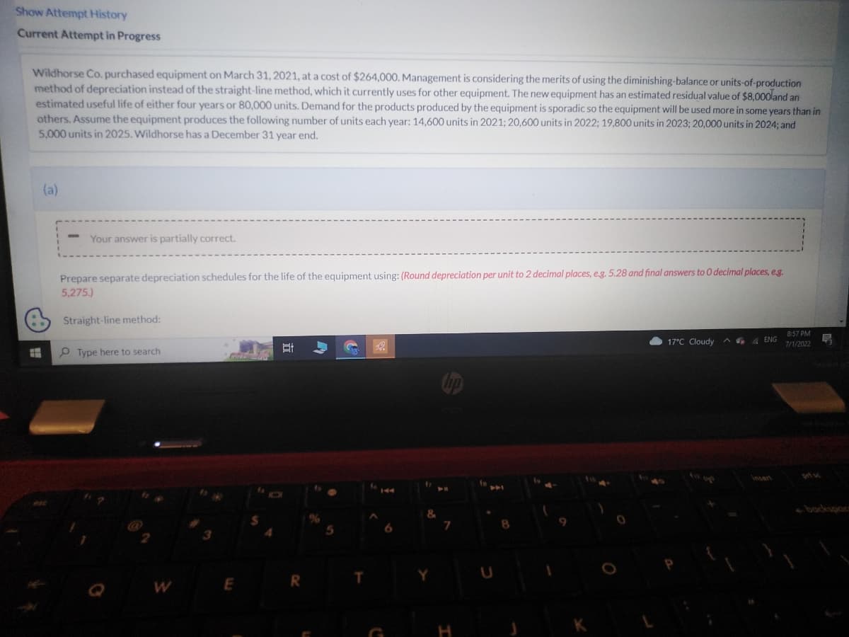 Show Attempt History
Current Attempt in Progress
Wildhorse Co. purchased equipment on March 31, 2021, at a cost of $264,000. Management is considering the merits of using the diminishing-balance or units-of-production
method of depreciation instead of the straight-line method, which it currently uses for other equipment. The new equipment has an estimated residual value of $8,000 and an
estimated useful life of either four years or 80,000 units. Demand for the products produced by the equipment is sporadic so the equipment will be used more in some years than in
others. Assume the equipment produces the following number of units each year: 14,600 units in 2021; 20,600 units in 2022; 19,800 units in 2023; 20,000 units in 2024; and
5,000 units in 2025. Wildhorse has a December 31 year end.
6
(a)
-
Your answer is partially correct.
Prepare separate depreciation schedules for the life of the equipment using: (Round depreciation per unit to 2 decimal places, e.g. 5.28 and final answers to O decimal places, e.g.
5,275.)
Straight-line method:
Type here to search
W
3
Cre
E
I
4
Et
O
R
5
T
C
f
&
Y
hp
7
H
fe
U
K
17°C Cloudy ENG
8:57 PM
7/1/2022
F