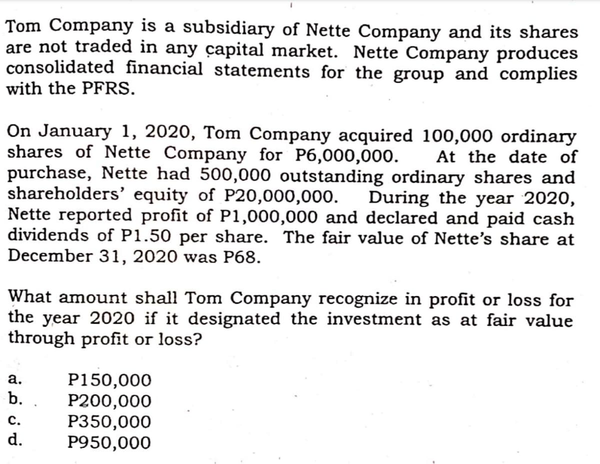 Tom Company is a subsidiary of Nette Company and its shares
are not traded in any capital market. Nette Company produces
consolidated financial statements for the group and complies
with the PFRS.
On January 1, 2020, Tom Company acquired 100,000 ordinary
shares of Nette Company for P6,000,000.
purchase, Nette had 500,000 outstanding ordinary shares and
shareholders' equity of P20,000,000.
Nette reported profit of P1,000,000 and declared and paid cash
dividends of P1.50 per share. The fair value of Nette's share at
December 31, 2020 was P68.
At the date of
During the year 2020,
What amount shall Tom Company recognize in profit or loss for
the year 2020 if it designated the investment as at fair value
through profit or loss?
P150,000
P200,000
P350,000
P950,000
а.
b.
с.
d.
