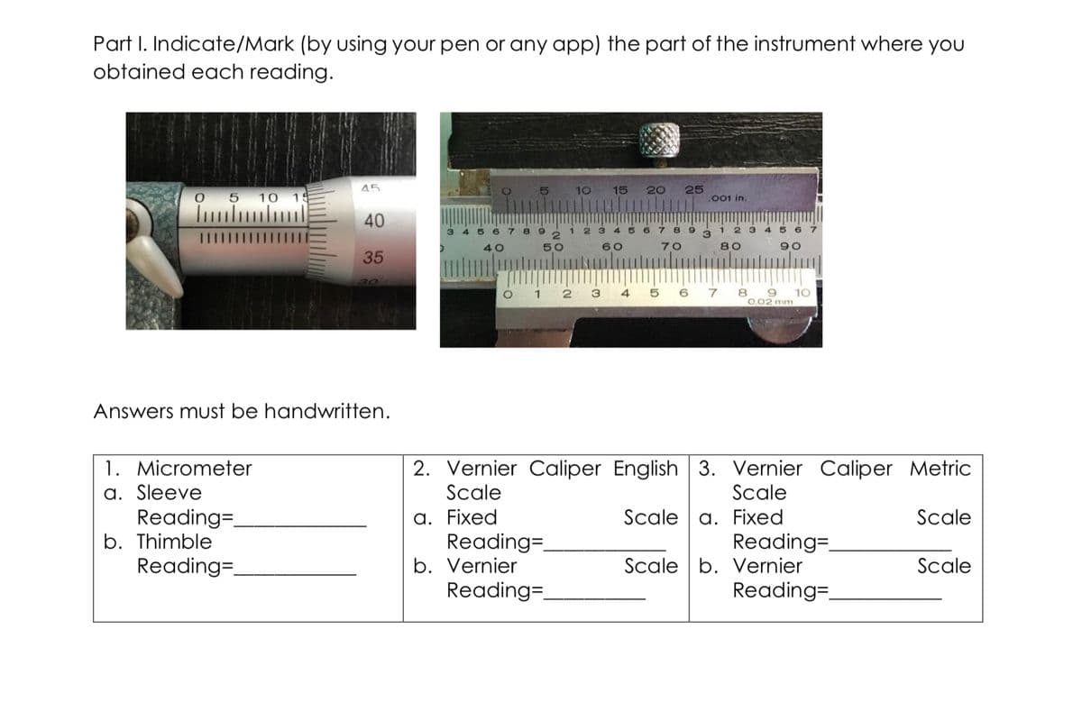 Part I. Indicate/Mark (by using your pen or any app) the part of the instrument where you
obtained each reading.
45
25
,001 in.
5
10
15
20
5 10 1
40
6 7
1.
8 9
2 3
III
40
50
60
70
80
90
35
30
O 1 2 3
5 6 7
8 9 1O
0,02 mm
4
Answers must be handwritten.
2. Vernier Caliper English 3. Vernier Caliper Metric
1. Micrometer
a. Sleeve
Reading=
b. Thimble
Reading=
Scale
Scale
a. Fixed
Reading=.
b. Vernier
Reading=.
Scale a. Fixed
Reading=.
Scale b. Vernier
Reading=.
Scale
Scale
