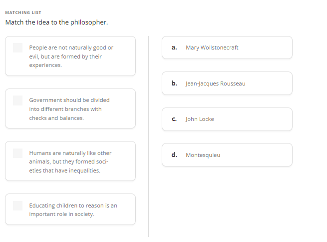 MATCHING LIST
Match the idea to the philosopher.
People are not naturally good or
evil, but are formed by their
experiences.
Government should be divided
into different branches with
checks and balances.
Humans are naturally like other
animals, but they formed soci-
eties that have inequalities.
Educating children to reason is an
important role in society.
a.
Mary Wollstonecraft
b. Jean-Jacques Rousseau
C.
John Locke
d. Montesquieu