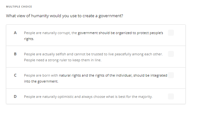 MULTIPLE CHOICE
What view of humanity would you use to create a government?
A People are naturally corrupt, the government should be organized to protect people's
rights.
B
с
D
People are actually selfish and cannot be trusted to live peacefully among each other.
People need a strong ruler to keep them in line.
People are born with natural rights and the rights of the individual, should be integrated
into the government.
People are naturally optimistic and always choose what is best for the majority.