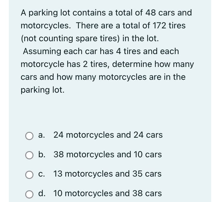 motorcycles.
A parking lot contains a total of 48 cars and
There are a total of 172 tires
(not counting spare tires) in the lot.
Assuming each car has 4 tires and each
motorcycle has 2 tires, determine how many
cars and how many motorcycles are in the
parking lot.
a. 24 motorcycles and 24 cars
O b. 38 motorcycles and 10 cars
O c. 13 motorcycles and 35 cars
d. 10 motorcycles and 38 cars