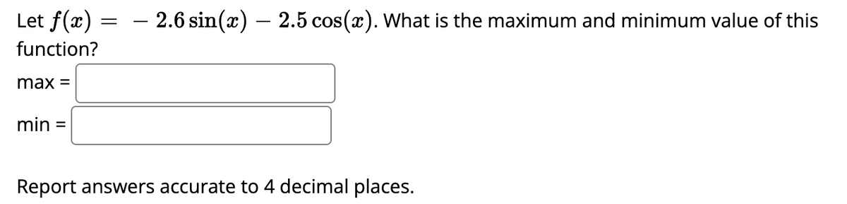 Let f(x)
function?
max =
min =
=
– 2.6 sin(x) — 2.5 cos(x). What is the maximum and minimum value of this
Report answers accurate to 4 decimal places.