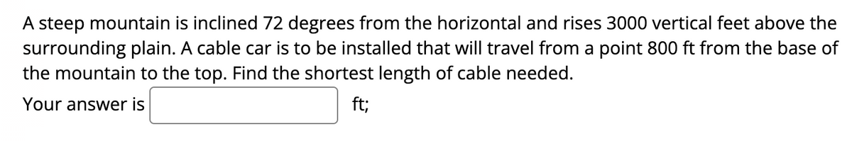 A steep mountain is inclined 72 degrees from the horizontal and rises 3000 vertical feet above the
surrounding plain. A cable car is to be installed that will travel from a point 800 ft from the base of
the mountain to the top. Find the shortest length of cable needed.
Your answer is
ft;