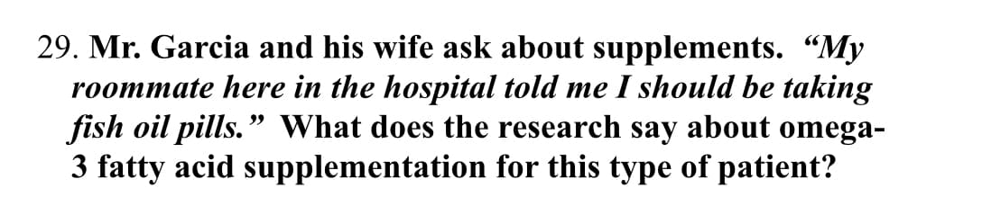 29. Mr. Garcia and his wife ask about supplements. "My
roommate here in the hospital told me I should be taking
fish oil pills." What does the research say about omega-
3 fatty acid supplementation for this type of patient?