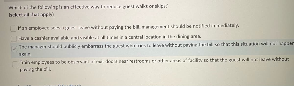 Which of the following is an effective way to reduce guest walks or skips?
(select all that apply)
If an employee sees a guest leave without paying the bill, management should be notified immediately.
Have a cashier available and visible at all times in a central location in the dining area.
The manager should publicly embarrass the guest who tries to leave without paying the bill so that this situation will not happer
again.
Train employees to be observant of exit doors near restrooms or other areas of facility so that the guest will not leave without
paying the bill.