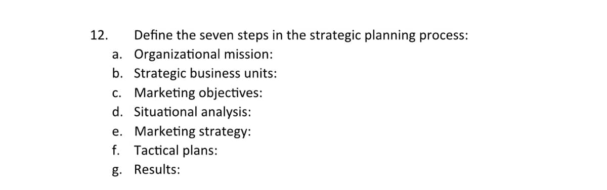 12.
Define the seven steps in the strategic planning process:
a. Organizational mission:
b. Strategic business units:
c. Marketing objectives:
d. Situational analysis:
e. Marketing strategy:
f. Tactical plans:
g. Results: