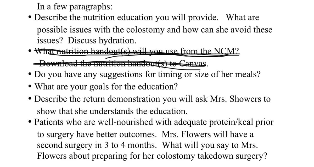 In a few paragraphs:
• Describe the nutrition education you will provide. What are
possible issues with the colostomy and how can she avoid these
issues? Discuss hydration.
What nutrition handout(s) will you use from the NCM?
Download the nutrition handout(s) to Canvas.
• Do you have any suggestions for timing or size of her meals?
• What are your goals for the education?
• Describe the return demonstration you will ask Mrs. Showers to
•
show that she understands the education.
Patients who are well-nourished with adequate protein/kcal prior
to surgery have better outcomes. Mrs. Flowers will have a
second surgery in 3 to 4 months. What will you say to Mrs.
Flowers about preparing for her colostomy takedown surgery?
