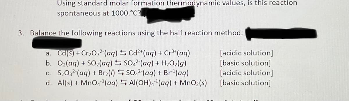 Using standard molar formation thermodynamic values, is this reaction
spontaneous at 1000.°C?
3. Balance the following reactions using the half reaction method:
a. Cd(s) + Cr,0,2 (aq) S Cd²*(aq) + Cr³*(aq)
b. O2(aq) + SO2(aq) S S0,2 (aq) + H2O2(g)
c. S,032(aq) + Br2(/) 5 SO,2 (aq) + Br'(aq)
d. Al(s) + MnO4(aq) S Al(OH)41(aq) + MnO2(s)
[acidic solution]
[basic solution]
[acidic solution]
[basic solution]
