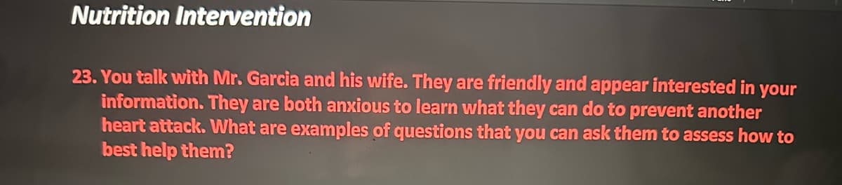 Nutrition Intervention
23. You talk with Mr. Garcia and his wife. They are friendly and appear interested in your
information. They are both anxious to learn what they can do to prevent another
heart attack. What are examples of questions that you can ask them to assess how to
best help them?