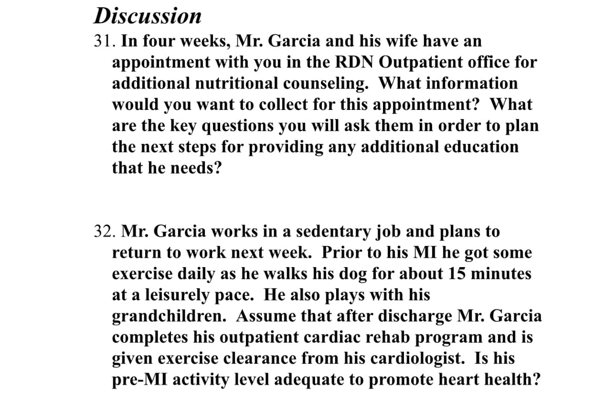 Discussion
31. In four weeks, Mr. Garcia and his wife have an
appointment with you in the RDN Outpatient office for
additional nutritional counseling. What information
would you want to collect for this appointment? What
are the key questions you will ask them in order to plan
the next steps for providing any additional education
that he needs?
32. Mr. Garcia works in a sedentary job and plans to
return to work next week. Prior to his MI he got some
exercise daily as he walks his dog for about 15 minutes
at a leisurely pace. He also plays with his
grandchildren. Assume that after discharge Mr. Garcia
completes his outpatient cardiac rehab program and is
given exercise clearance from his cardiologist. Is his
pre-MI activity level adequate to promote heart health?