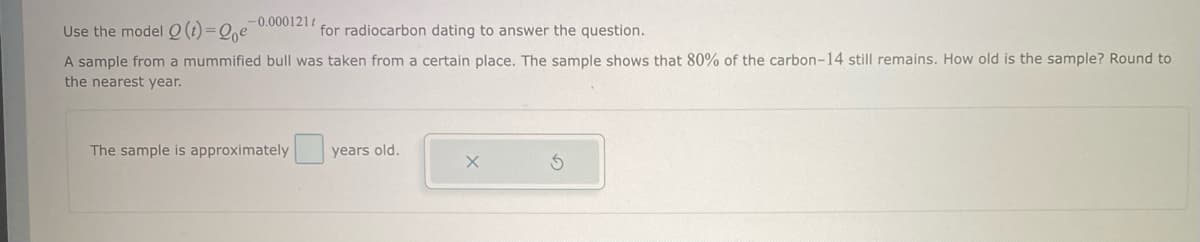 -0.000121t
Use the model Q (t)=Qoe
for radiocarbon dating to answer the question.
A sample from a mummified bull was taken from a certain place. The sample shows that 80% of the carbon-14 still remains. How old is the sample? Round to
the nearest year.
The sample is approximately
years old.
X