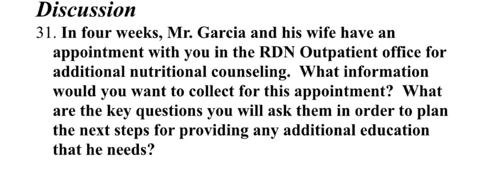 Discussion
31. In four weeks, Mr. Garcia and his wife have an
appointment with you in the RDN Outpatient office for
additional nutritional counseling. What information
would you want to collect for this appointment? What
are the key questions you will ask them in order to plan
the next steps for providing any additional education
that he needs?