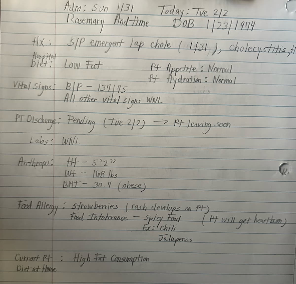 Rosemary
And time
Adm: Sun 1131
Hx: S/P emergent lap chole (1/31), cholecystitis, #
Hospital
biet: Low Fat
Today: Tue 2/2
DOB 1/23/1974
Pt Appetite: Normal
Pt Hydration : Normal
Vital Signs: B/P - 137/15
Luis
All other vital signs WNL
PT Discharge: Pending (Ive 2/2) -> Pt
-> Pt leaving.
Soon
Labs WNL
Anthropo: HH-5'2"
WH
-
168 lbs
BMT-30.7 (obese)
Food Allergy: Strawberries (rash develops
Food Intolerance
Spicy Food
on Pt)
(it will get heartbum)
Ex: chili
Jalapenos
Current Pt: High Fat Consumption
Diet at Home