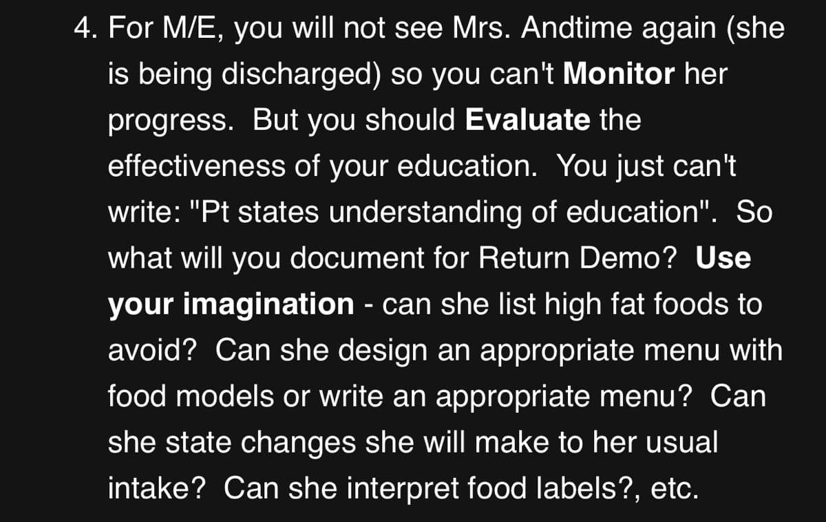 4. For M/E, you will not see Mrs. Andtime again (she
is being discharged) so you can't Monitor her
progress. But you should Evaluate the
effectiveness of your education. You just can't
write: "Pt states understanding of education". So
what will you document for Return Demo? Use
your imagination - can she list high fat foods to
avoid? Can she design an appropriate menu with
food models or write an appropriate menu? Can
she state changes she will make to her usual
intake? Can she interpret food labels?, etc.
