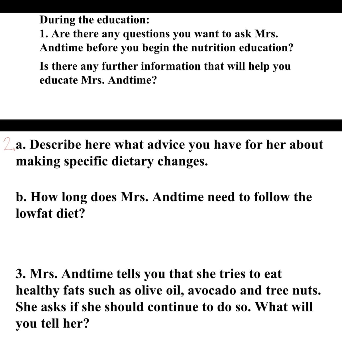 During the education:
1. Are there any questions you want to ask Mrs.
Andtime before you begin the nutrition education?
Is there any further information that will help you
educate Mrs. Andtime?
2a. Describe here what advice you have for her about
making specific dietary changes.
b. How long does Mrs. Andtime need to follow the
lowfat diet?
3. Mrs. Andtime tells you that she tries to eat
healthy fats such as olive oil, avocado and tree nuts.
She asks if she should continue to do so. What will
you tell her?