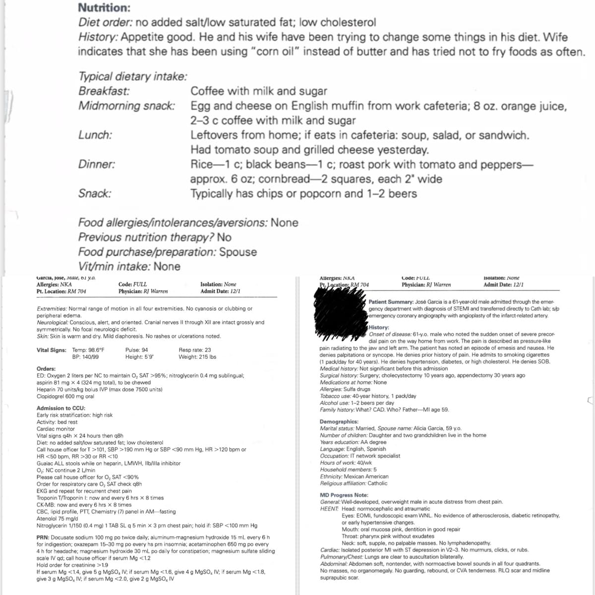 Nutrition:
Diet order: no added salt/low saturated fat; low cholesterol
History: Appetite good. He and his wife have been trying to change some things in his diet. Wife
indicates that she has been using "corn oil" instead of butter and has tried not to fry foods as often.
Typical dietary intake:
Breakfast:
Coffee with milk and sugar
Midmorning snack: Egg and cheese on English muffin from work cafeteria; 8 oz. orange juice,
2-3 c coffee with milk and sugar
Lunch:
Dinner:
Snack:
Leftovers from home; if eats in cafeteria: soup, salad, or sandwich.
Had tomato soup and grilled cheese yesterday.
Rice-1 c; black beans-1 c; roast pork with tomato and peppers-
approx. 6 oz; cornbread-2 squares, each 2" wide
Typically has chips or popcorn and 1-2 beers
Food allergies/intolerances/aversions: None
Previous nutrition therapy? No
Food purchase/preparation: Spouse
Vit/min intake: None
Code: FULL
Isolation: None
Allergies: NKA
Pt. Location: RM 704
Code: FULL
Physician: RJ Warren
Isolation: None
Admit Date: 12/1
Garcia, Jose, Male, 01 y.o.
Allergies: NKA
Pt. Location: RM 704
Physician: RJ Warren
Admit Date: 12/1
Extremities: Normal range of motion in all four extremities. No cyanosis or clubbing or
peripheral edema.
Neurological: Conscious, alert, and oriented. Cranial nerves II through XII are intact grossly and
symmetrically. No focal neurologic deficit.
Skin: Skin is warm and dry. Mild diaphoresis. No rashes or ulcerations noted.
Vital Signs: Temp: 98.6°F
Orders:
BP: 140/99
Pulse: 94
Height: 5'9"
Resp rate: 23
Weight: 215 lbs
ED: Oxygen 2 liters per NC to maintain O₂ SAT >95%; nitroglycerin 0.4 mg sublingual;
aspirin 81 mg x 4 (324 mg total), to be chewed
Heparin 70 units/kg bolus IVP (max dose 7500 units)
Clopidogrel 600 mg oral
Admission to CCU:
Early risk stratification: high risk
Activity: bed rest
Cardiac monitor
Vital signs q4h x 24 hours then q8h
Diet: no added salt/low saturated fat; low cholesterol
Call house officer for T>101, SBP >190 mm Hg or SBP <90 mm Hg, HR >120 bpm or
HR <50 bpm, RR >30 or RR <10
Guaiac ALL stools while on heparin, LMWH, Ilb/illa inhibitor
O₂: NC continue 2 L/min
Please call house officer for O₂ SAT <90%
Order for respiratory care O₂ SAT check q8h
EKG and repeat for recurrent chest pain
Troponin T/Troponin I: now and every 6 hrs x 8 times
CK-MB: now and every 6 hrs x 8 times
CBC, lipid profile, PTT, Chemistry (7) panel in AM-fasting
Atenolol 75 mg/d
Nitroglycerin 1/150 (0.4 mg) 1 TAB SL q 5 min x 3 prn chest pain; hold if: SBP <100 mm Hg
PRN: Docusate sodium 100 mg po twice daily; aluminum-magnesium hydroxide 15 mL every 6 h
for indigestion; oxazepam 15-30 mg po every hs prn insomnia; acetaminophen 650 mg po every
4 h for headache; magnesium hydroxide 30 mL po daily for constipation; magnesium sulfate sliding
scale IV qd; call house officer if serum Mg <1.2
Hold order for creatinine >1.9
If serum Mg <1.4, give 5 g MgSO, IV; if serum Mg <1.6, give 4 g MgSO, IV; if serum Mg <1.8,
give 3 g MgSO, IV; if serum Mg <2.0, give 2 g MgSO, IV
Patient Summary: José Garcia is a 61-year-old male admitted through the emer-
gency department with diagnosis of STEMI and transferred directly to Cath lab; s/p
emergency coronary angiography with angioplasty of the infarct-related artery.
History:
Onset of disease: 61-y.o. male who noted the sudden onset of severe precor-
dial pain on the way home from work. The pain is described as pressure-like
pain radiating to the jaw and left arm. The patient has noted an episode of emesis and nausea. He
denies palpitations or syncope. He denies prior history of pain. He admits to smoking cigarettes
(1 pack/day for 40 years). He denies hypertension, diabetes, or high cholesterol. He denies SOB.
Medical history: Not significant before this admission
Surgical history: Surgery; cholecystectomy 10 years ago, appendectomy 30 years ago
Medications at home: None
Allergies: Sulfa drugs
Tobacco use: 40-year history, 1 pack/day
Alcohol use: 1-2 beers per day
Family history: What? CAD. Who? Father-MI age 59.
Demographics:
Marital status: Married, Spouse name: Alicia Garcia, 59 y.o.
Number of children: Daughter and two grandchildren live in the home
Years education: AA degree
Language: English, Spanish
Occupation: IT network specialist
Hours of work: 40/wk
Household members: 5
Ethnicity: Mexican American
Religious affiliation: Catholic
MD Progress Note:
General: Well-developed, overweight male in acute distress from chest pain.
HEENT: Head: normocephalic and atraumatic
Eyes: EOMI, fundoscopic exam WNL. No evidence of atherosclerosis, diabetic retinopathy,
or early hypertensive changes.
Mouth: oral mucosa pink, dentition in good repair
Throat: pharynx pink without exudates
Neck: soft, supple, no palpable masses. No lymphadenopathy.
Cardiac: Isolated posterior MI with ST depression in V2-3. No murmurs, clicks, or rubs.
Pulmonary/Chest: Lungs are clear to auscultation bilaterally.
Abdominal: Abdomen soft, nontender, with normoactive bowel sounds in all four quadrants.
No masses, no organomegaly. No guarding, rebound, or CVA tenderness. RLQ scar and midline
suprapubic scar.