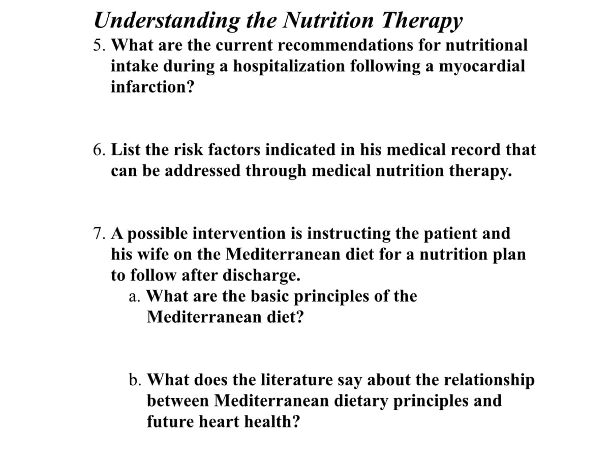 Understanding the Nutrition Therapy
5. What are the current recommendations for nutritional
intake during a hospitalization following a myocardial
infarction?
6. List the risk factors indicated in his medical record that
can be addressed through medical nutrition therapy.
7. A possible intervention is instructing the patient and
his wife on the Mediterranean diet for a nutrition plan
to follow after discharge.
a. What are the basic principles of the
Mediterranean diet?
b. What does the literature say about the relationship
between Mediterranean dietary principles and
future heart health?