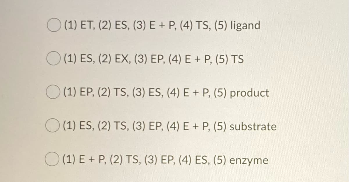 (1) ET, (2) ES, (3) E + P, (4) TS, (5) ligand
(1) ES, (2) EX, (3) EP, (4) E + P, (5) TS
(1) EP, (2) TS, (3) ES, (4) E + P, (5) product
(1) ES, (2) TS, (3) EP, (4) E + P, (5) substrate
(1) E+ P, (2) TS, (3) EP, (4) ES, (5) enzyme