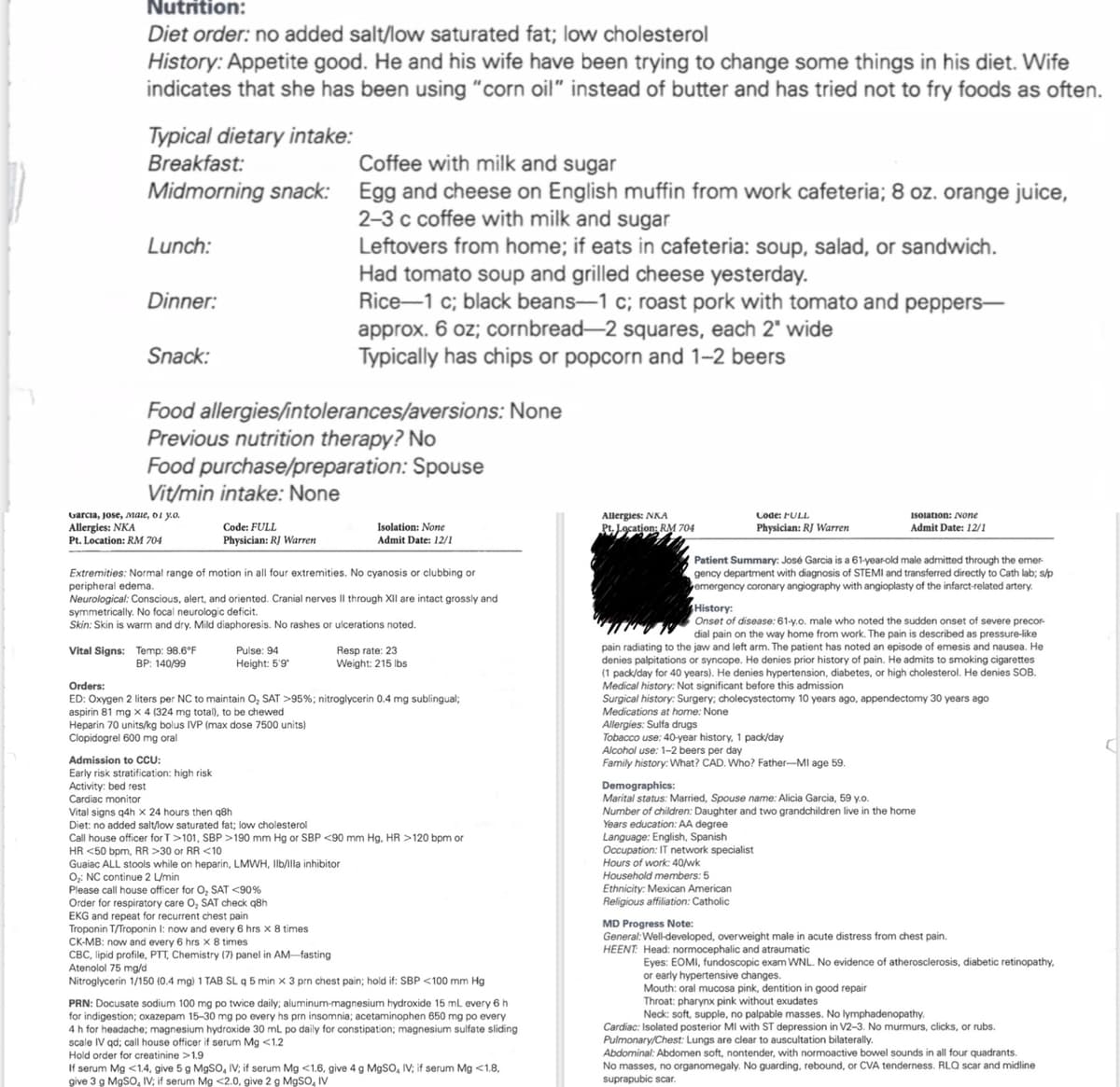 Nutrition:
Diet order: no added salt/low saturated fat; low cholesterol
History: Appetite good. He and his wife have been trying to change some things in his diet. Wife
indicates that she has been using "corn oil" instead of butter and has tried not to fry foods as often.
Typical dietary intake:
Breakfast:
Coffee with milk and sugar
Midmorning snack: Egg and cheese on English muffin from work cafeteria; 8 oz. orange juice,
2-3 c coffee with milk and sugar
Lunch:
Dinner:
Snack:
Leftovers from home; if eats in cafeteria: soup, salad, or sandwich.
Had tomato soup and grilled cheese yesterday.
Rice-1 c; black beans-1 c; roast pork with tomato and peppers-
approx. 6 oz; cornbread-2 squares, each 2" wide
Typically has chips or popcorn and 1-2 beers
Food allergies/intolerances/aversions: None
Previous nutrition therapy? No
Food purchase/preparation: Spouse
Vit/min intake: None
Garcia, Jose, male, 01 y.o.
Allergies: NKA
Pt. Location: RM 704
Code: FULL
Physician: RJ Warren
Isolation: None
Admit Date: 12/1
Allergies: NKA
Pt. Location: RM 704
Code: FULL
Physician: RJ Warren
Isolation: None
Admit Date: 12/1
Extremities: Normal range of motion in all four extremities. No cyanosis or clubbing or
peripheral edema.
Neurological: Conscious, alert, and oriented. Cranial nerves II through XII are intact grossly and
symmetrically. No focal neurologic deficit.
Skin: Skin is warm and dry. Mild diaphoresis. No rashes or ulcerations noted.
Vital Signs: Temp: 98.6°F
Orders:
BP: 140/99
Pulse: 94
Height: 5'9'
Resp rate: 23
Weight: 215 lbs
ED: Oxygen 2 liters per NC to maintain O₂ SAT >95%; nitroglycerin 0.4 mg sublingual;
aspirin 81 mg x 4 (324 mg total), to be chewed
Heparin 70 units/kg bolus IVP (max dose 7500 units)
Clopidogrel 600 mg oral
Admission to CCU:
Early risk stratification: high risk
Activity: bed rest
Cardiac monitor
Vital signs q4h x 24 hours then q8h
Diet: no added salt/low saturated fat; low cholesterol
Call house officer for T>101, SBP >190 mm Hg or SBP <90 mm Hg, HR >120 bpm or
HR <50 bpm, RR >30 or RR <10
Guaiac ALL stools while on heparin, LMWH, Ilb/illa inhibitor
O₂: NC continue 2 L/min
Please call house officer for O₂ SAT <90%
Order for respiratory care O₂ SAT check q8h
EKG and repeat for recurrent chest pain
Troponin T/Troponin I: now and every 6 hrs x 8 times
CK-MB: now and every 6 hrs x 8 times
CBC, lipid profile, PTT, Chemistry (7) panel in AM-fasting
Atenolol 75 mg/d
Nitroglycerin 1/150 (0.4 mg) 1 TAB SL q 5 min x 3 prn chest pain; hold if: SBP <100 mm Hg
PRN: Docusate sodium 100 mg po twice daily; aluminum-magnesium hydroxide 15 mL every 6 h
for indigestion; oxazepam 15-30 mg po every hs prn insomnia; acetaminophen 650 mg po every
4 h for headache; magnesium hydroxide 30 mL po daily for constipation; magnesium sulfate sliding
scale IV qd; call house officer if serum Mg <1.2
Hold order for creatinine >1.9
If serum Mg <1.4, give 5 g MgSO, IV; if serum Mg <1.6, give 4 g MgSO, IV; if serum Mg <1.8,
give 3 g MgSO, IV; if serum Mg <2.0, give 2 g MgSO IV
Patient Summary: José Garcia is a 61-year-old male admitted through the emer
gency department with diagnosis of STEMI and transferred directly to Cath lab; s/p
emergency coronary angiography with angioplasty of the infarct-related artery.
History:
Onset of disease: 61-y.o. male who noted the sudden onset of severe precor-
dial pain on the way home from work. The pain is described as pressure-like
pain radiating to the jaw and left arm. The patient has noted an episode of emesis and nausea. He
denies palpitations or syncope. He denies prior history of pain. He admits to smoking cigarettes
(1 pack/day for 40 years). He denies hypertension, diabetes, or high cholesterol. He denies SOB.
Medical history: Not significant before this admission
Surgical history: Surgery; cholecystectomy 10 years ago, appendectomy 30 years ago
Medications at home: None
Allergies: Sulfa drugs
Tobacco use: 40-year history, 1 pack/day
Alcohol use: 1-2 beers per day
Family history: What? CAD. Who? Father-MI age 59.
Demographics:
Marital status: Married, Spouse name: Alicia Garcia, 59 y.o.
Number of children: Daughter and two grandchildren live in the home
Years education: AA degree
Language: English, Spanish
Occupation: IT network specialist
Hours of work: 40/wk
Household members: 5
Ethnicity: Mexican American
Religious affiliation: Catholic
MD Progress Note:
General: Well-developed, overweight male in acute distress from chest pain.
HEENT: Head: normocephalic and atraumatic
Eyes: EOMI, fundoscopic exam WNL. No evidence of atherosclerosis, diabetic retinopathy,
or early hypertensive changes.
Mouth: oral mucosa pink, dentition in good repair
Throat: pharynx pink without exudates
Neck: soft, supple, no palpable masses. No lymphadenopathy.
Cardiac: Isolated posterior MI with ST depression in V2-3. No murmurs, clicks, or rubs.
Pulmonary/Chest: Lungs are clear to auscultation bilaterally.
Abdominal: Abdomen soft, nontender, with normoactive bowel sounds in all four quadrants.
No masses, no organomegaly. No guarding, rebound, or CVA tenderness. RLQ scar and midline
suprapubic scar.
A