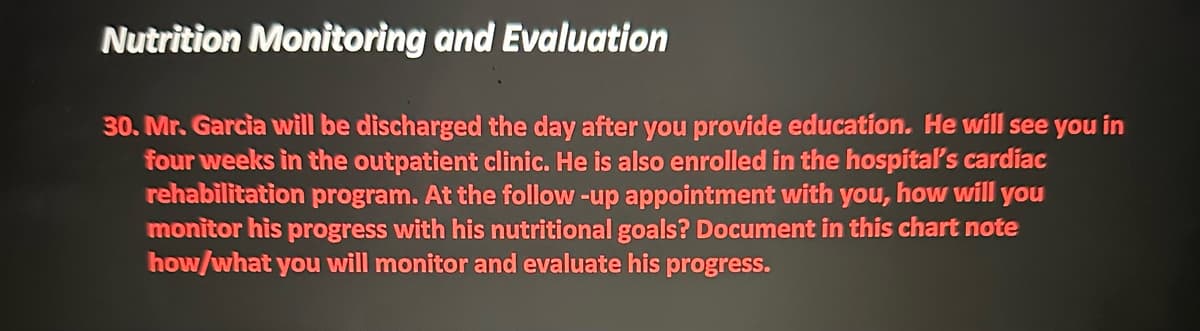 Nutrition Monitoring and Evaluation
30. Mr. Garcia will be discharged the day after you provide education. He will see you in
four weeks in the outpatient clinic. He is also enrolled in the hospital's cardiac
rehabilitation program. At the follow-up appointment with you, how will you
monitor his progress with his nutritional goals? Document in this chart note
how/what you will monitor and evaluate his progress.