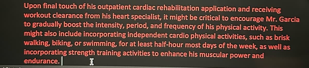 Upon final touch of his outpatient cardiac rehabilitation application and receiving
workout clearance from his heart specialist, it might be critical to encourage Mr. Garcia
to gradually boost the intensity, period, and frequency of his physical activity. This
might also include incorporating independent cardio physical activities, such as brisk
walking, biking, or swimming, for at least half-hour most days of the week, as well as
incorporating strength training activities to enhance his muscular power and
endurance.
I