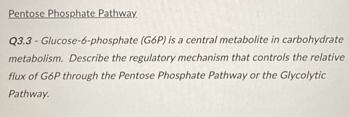 Pentose Phosphate Pathway
Q3.3-Glucose-6-phosphate (G6P) is a central metabolite in carbohydrate
metabolism. Describe the regulatory mechanism that controls the relative
flux of G6P through the Pentose Phosphate Pathway or the Glycolytic
Pathway.