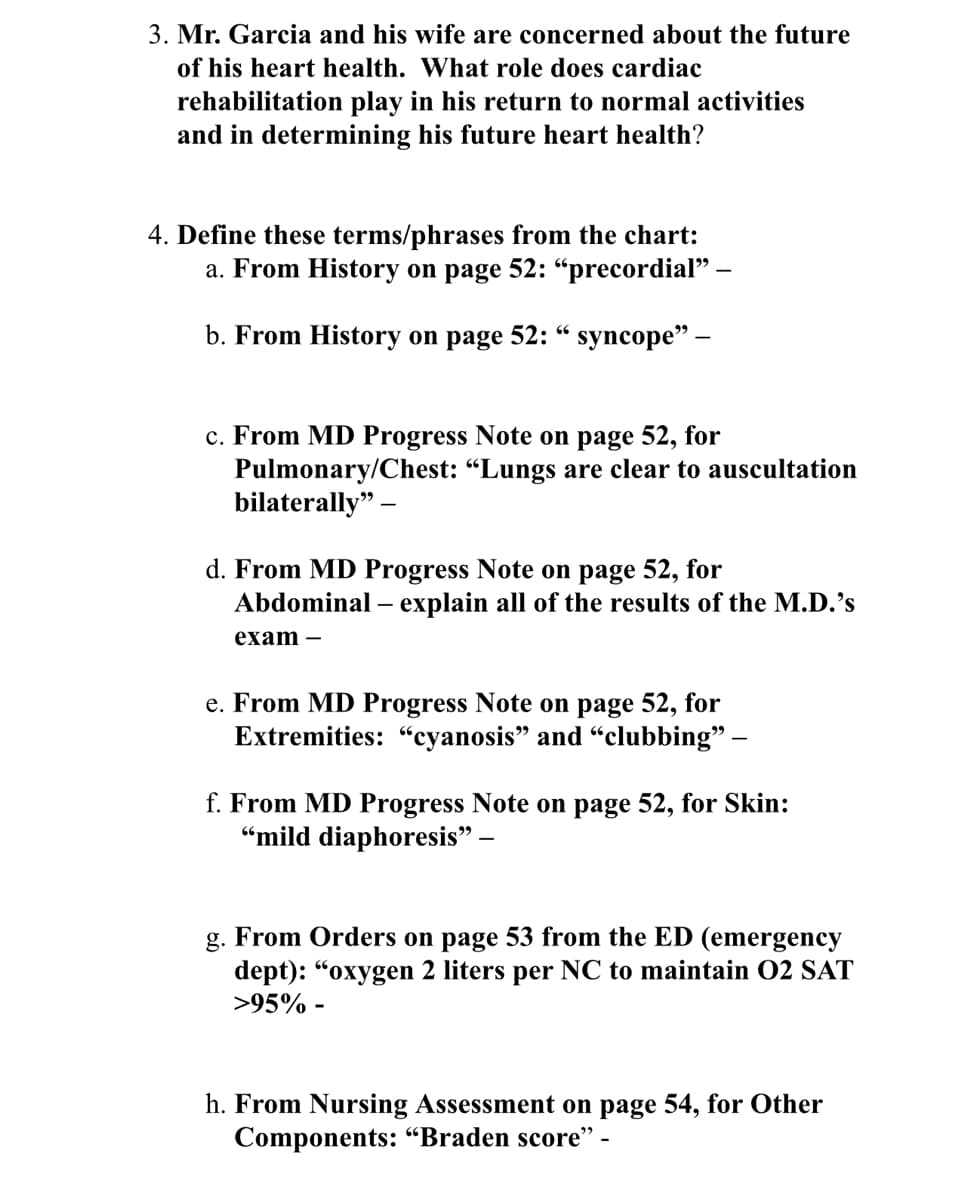 3. Mr. Garcia and his wife are concerned about the future
of his heart health. What role does cardiac
rehabilitation play in his return to normal activities
and in determining his future heart health?
4. Define these terms/phrases from the chart:
a. From History on page 52: "precordial" -
66
b. From History on page 52: " syncope” –
c. From MD Progress Note on page 52, for
Pulmonary/Chest: "Lungs are clear to auscultation
bilaterally"
d. From MD Progress Note on page 52, for
Abdominal - explain all of the results of the M.D.'s
exam-
e. From MD Progress Note on page 52, for
Extremities: "cyanosis" and "clubbing” –
f. From MD Progress Note on page 52, for Skin:
"mild diaphoresis" -
g. From Orders on page 53 from the ED (emergency
dept): "oxygen 2 liters per NC to maintain 02 SAT
>95% -
h. From Nursing Assessment on page 54, for Other
Components: "Braden score" -