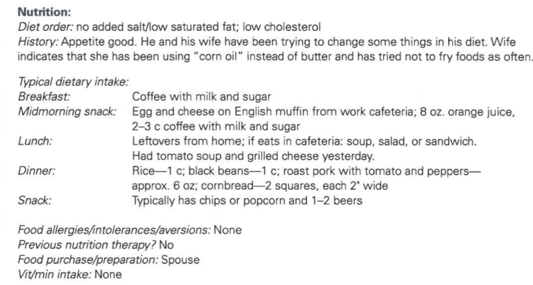 Nutrition:
Diet order: no added salt/low saturated fat; low cholesterol
History: Appetite good. He and his wife have been trying to change some things in his diet. Wife
indicates that she has been using "corn oil" instead of butter and has tried not to fry foods as often.
Typical dietary intake:
Breakfast:
Coffee with milk and sugar
Midmorning snack: Egg and cheese on English muffin from work cafeteria; 8 oz. orange juice,
2-3 c coffee with milk and sugar
Lunch:
Dinner:
Snack:
Leftovers from home; if eats in cafeteria: soup, salad, or sandwich.
Had tomato soup and grilled cheese yesterday.
Rice-1 c; black beans-1 c; roast pork with tomato and peppers-
approx. 6 oz; cornbread-2 squares, each 2" wide
Typically has chips or popcorn and 1-2 beers
Food allergies/intolerances/aversions: None
Previous nutrition therapy? No
Food purchase/preparation: Spouse
Vit/min intake: None