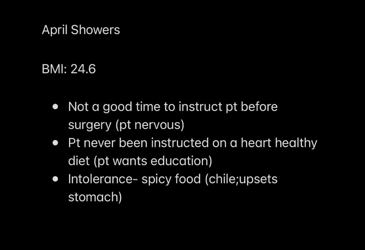 April Showers
BMI: 24.6
Not a good time to instruct pt before
surgery (pt nervous)
• Pt never been instructed on a heart healthy
diet (pt wants education)
Intolerance- spicy food (chile;upsets
stomach)