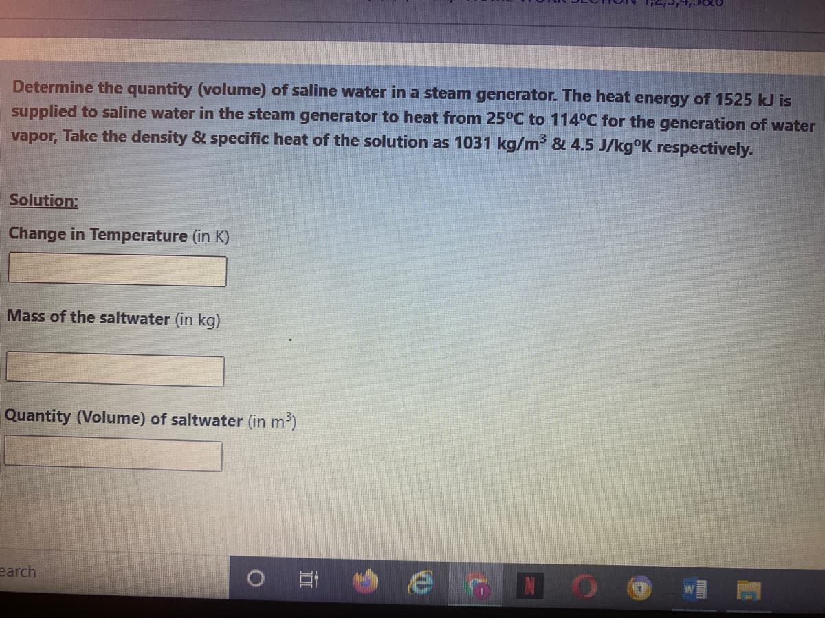 Determine the quantity (volume) of saline water in a steam generator. The heat energy of 1525 kJ is
supplied to saline water in the steam generator to heat from 25°C to 114°C for the generation of water
vapor, Take the density & specific heat of the solution as 1031 kg/m' & 4.5 J/kg°K respectively.
Solution:
Change in Temperature (in K)
Mass of the saltwater (in kg)
Quantity (Volume) of saltwater (in m2)
earch
立
