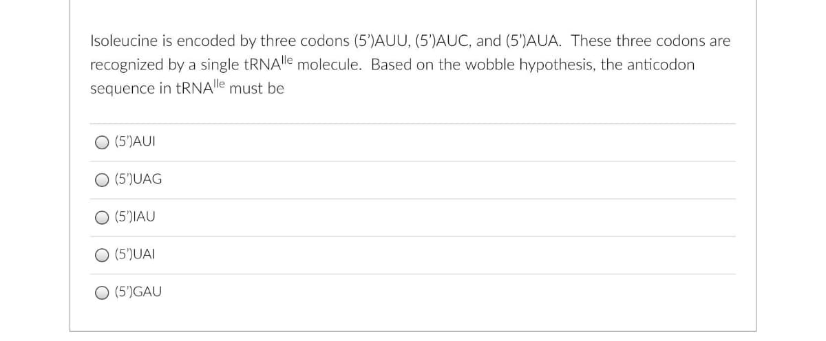 Isoleucine is encoded by three codons (5')AUU, (5')AUC, and (5')AUA. These three codons are
recognized by a single tRNAle molecule. Based on the wobble hypothesis, the anticodon
sequence in tRNAle must be
O (5')AUI
O (5')UAG
O (5')IAU
O (5')UAI
O (5')GAU
