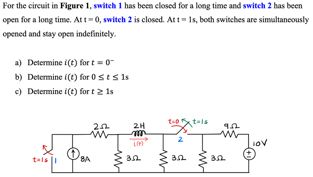 For the circuit in Figure 1, switch 1 has been closed for a long time and switch 2 has been
open for a long time. At t = 0, switch 2 is closed. At t = 1s, both switches are simultaneously
opened and stay open indefinitely.
a) Determine i(t) for t = 0-
b) Determine i(t) for 0 ≤ t ≤ 1s
c) Determine i(t) for t≥ 1s
t=Isl
↑
252
ww
8A
2H
m
i(t)
352
t=0
2
352
t=1s
ww
952
352
10V