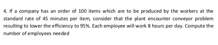 4. If a company has an order of 100 items which are to be produced by the workers at the
standard rate of 45 minutes per item, consider that the plant encounter conveyor problem
resulting to lower the efficiency to 95%. Each employee will work 8 hours per day. Compute the
number of employees needed