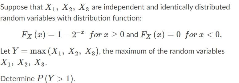 Suppose that X1, X2, X3 are independent and identically distributed
random variables with distribution function:
Fx (x) = 1 – 2 for x >0 and Fx (x) = 0 for x < 0.
-
Let Y
= max (X1, X2, X3), the maximum of the random variables
X1, X2, X3.
Determine P (Y > 1).
